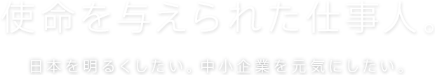 使命を与えられた仕事人。日本を明るくしたい。中小企業を元気にしたい。