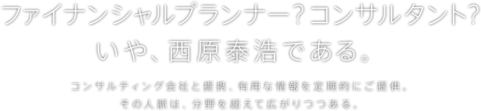 ファイナンシャルプランナー？コンサルタント? いや、西原泰浩である。コンサルティング会社と提携、有用な情報を定期的にご提供。その人脈は、分野を超えて広がりつつある。
