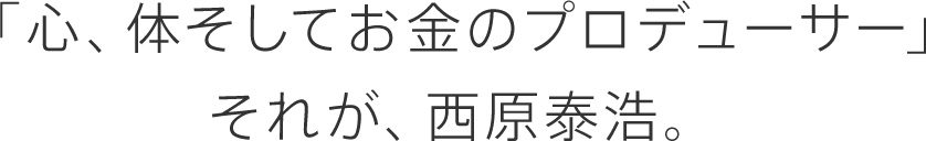 「心、体そしてお金のプロデューサー」それが、西原泰浩。