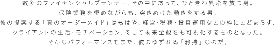 数多のファイナンシャルプランナー、その中にあって、ひときわ異彩を放つ男。保険業務を極めながらも、突きぬけた動きをする男。彼の提案する「真のオーダーメイド」はもはや、経営・税務・投資運用などの枠にとどまらず、クライアントの生活・モチベーション、そして未来全般をも可視化するものとなった。そんなパフォーマンスもまた、彼のゆずれぬ「矜持」なのだ。