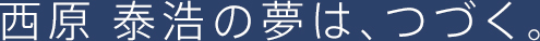 西原 泰浩の夢は、つづく。