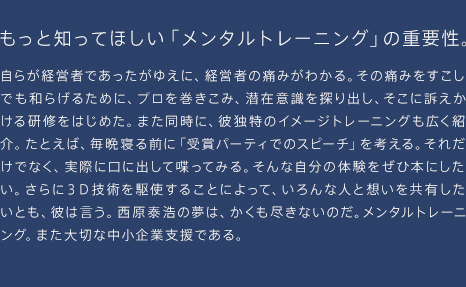 もっと知ってほしい「メンタルトレーニング」の重要性。自らが経営者であったがゆえに、経営者の痛みがわかる。その痛みをすこしでも和らげるために、プロを巻きこみ、潜在意識を探り出し、そこに訴えかける研修をはじめた。また同時に、彼独特のイメージトレーニングも広く紹介。たとえば、毎晩寝る前に「受賞パーティでのスピーチ」を考える。それだけでなく、実際に口に出して喋ってみる。そんな自分の体験をぜひ本にしたい。さらに３Ｄ技術を駆使することによって、いろんな人と想いを共有したいとも、彼は言う。西原泰浩の夢は、かくも尽きないのだ。メンタルトレーニング。また大切な中小企業支援である。