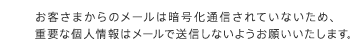 お客さまからのメールは暗号化通信されていないため、重要な個人情報はメールで送信しないようお願いいたします。