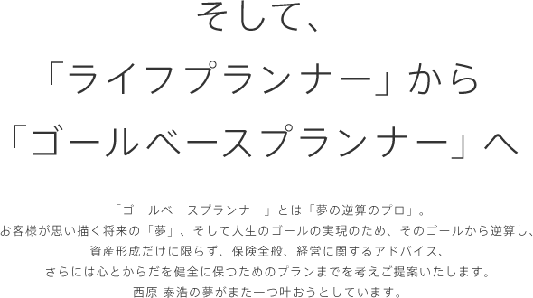 そして、「ライフプランナー」から「ゴールベースプランナー」へ 「ゴールベースプランナー」とは「夢の逆算のプロ」。
お客様が思い描く将来の「夢」、そして人生のゴールの実現のため、そのゴールから逆算し、資産形成だけに限らず、保険全般、経営に関するアドバイス、さらには心とからだを健全に保つためのプランまでを考えご提案いたします。西原 泰浩の夢がまた一つ叶おうとしています。